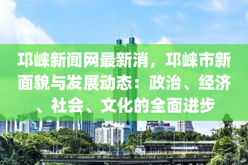 邛崍新聞網(wǎng)最新消，邛崍市新面貌與發(fā)展動(dòng)態(tài)：政治、經(jīng)濟(jì)、社會(huì)、文化的全面進(jìn)步