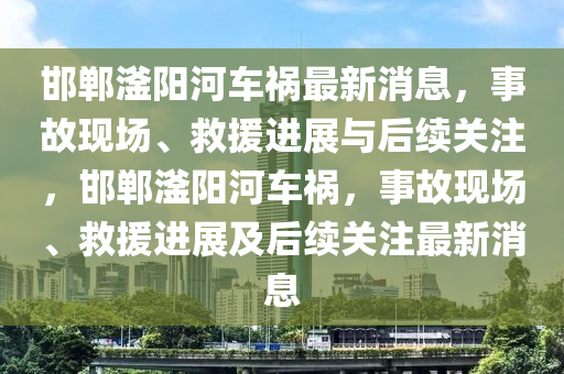 邯鄲滏陽河車禍最新消息，事故現(xiàn)場(chǎng)、救援進(jìn)展與后續(xù)關(guān)注，邯鄲滏陽河車禍，事故現(xiàn)場(chǎng)、救援進(jìn)展及后續(xù)關(guān)注最新消息