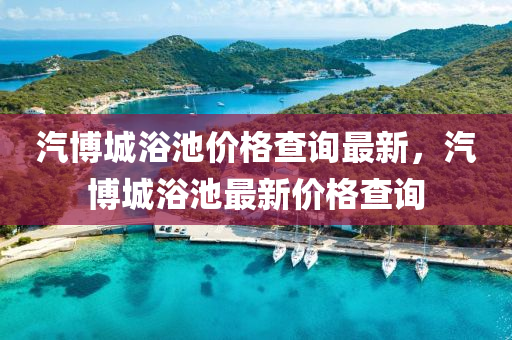 汽博城浴池價(jià)格查詢(xún)最新，汽博城浴池最新價(jià)格查詢(xún)