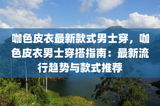 咖色皮衣最新款式男士穿，咖色皮衣男士穿搭指南：最新流行趨勢與款式推薦