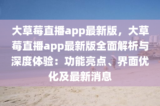 大草莓直播app最新版，大草莓直播app最新版全面解析與深度體驗：功能亮點、界面優(yōu)化及最新消息