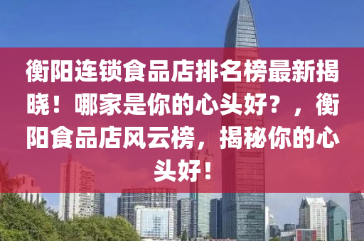 衡陽連鎖食品店排名榜最新揭曉！哪家是你的心頭好？，衡陽食品店風(fēng)云榜，揭秘你的心頭好！