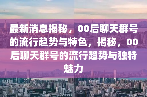 最新消息揭秘，00后聊天群號的流行趨勢與特色，揭秘，00后聊天群號的流行趨勢與獨特魅力