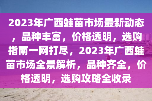 2023年廣西蛙苗市場(chǎng)最新動(dòng)態(tài)，品種豐富，價(jià)格透明，選購(gòu)指南一網(wǎng)打盡，2023年廣西蛙苗市場(chǎng)全景解析，品種齊全，價(jià)格透明，選購(gòu)攻略全收錄