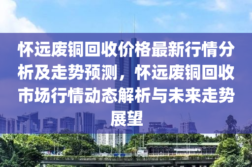 懷遠廢銅回收價格最新行情分析及走勢預(yù)測，懷遠廢銅回收市場行情動態(tài)解析與未來走勢展望