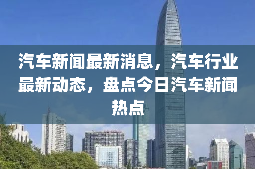 汽車新聞最新消息，汽車行業(yè)最新動態(tài)，盤點今日汽車新聞熱點