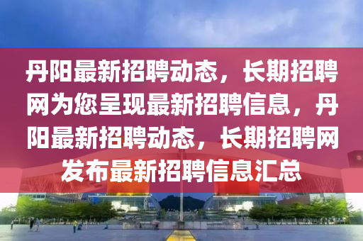 丹陽最新招聘動態(tài)，長期招聘網為您呈現(xiàn)最新招聘信息，丹陽最新招聘動態(tài)，長期招聘網發(fā)布最新招聘信息匯總