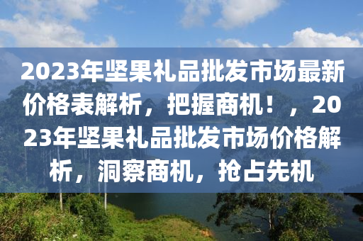 2023年堅果禮品批發(fā)市場最新價格表解析，把握商機！，2023年堅果禮品批發(fā)市場價格解析，洞察商機，搶占先機