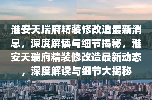 淮安天瑞府精裝修改造最新消息，深度解讀與細節(jié)揭秘，淮安天瑞府精裝修改造最新動態(tài)，深度解讀與細節(jié)大揭秘