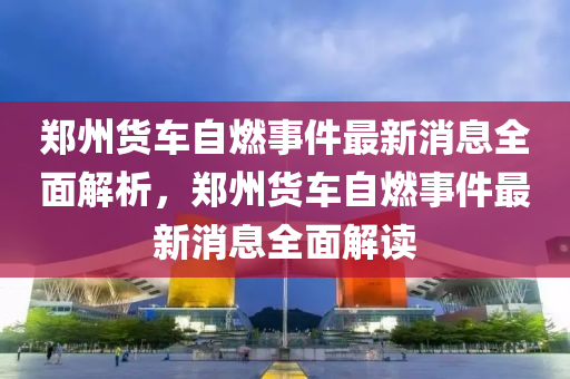 鄭州貨車自燃事件最新消息全面解析，鄭州貨車自燃事件最新消息全面解讀