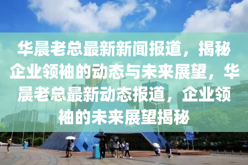 華晨老總最新新聞報道，揭秘企業(yè)領(lǐng)袖的動態(tài)與未來展望，華晨老總最新動態(tài)報道，企業(yè)領(lǐng)袖的未來展望揭秘