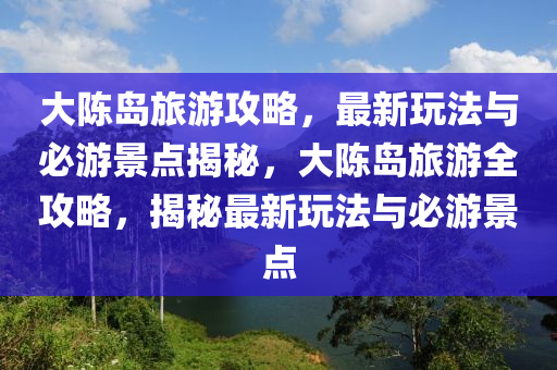 大陳島旅游攻略，最新玩法與必游景點揭秘，大陳島旅游全攻略，揭秘最新玩法與必游景點