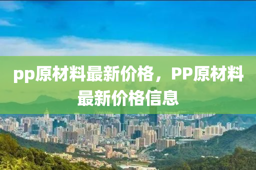 pp原材料最新價格，PP原材料最新價格信息