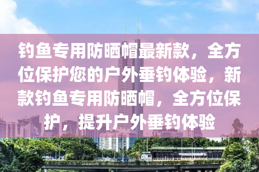 釣魚專用防曬帽最新款，全方位保護(hù)您的戶外垂釣體驗(yàn)，新款釣魚專用防曬帽，全方位保護(hù)，提升戶外垂釣體驗(yàn)