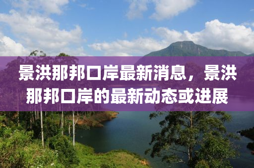 景洪那邦口岸最新消息，景洪那邦口岸的最新動(dòng)態(tài)或進(jìn)展