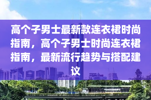 高個子男士最新款連衣裙時尚指南，高個子男士時尚連衣裙指南，最新流行趨勢與搭配建議