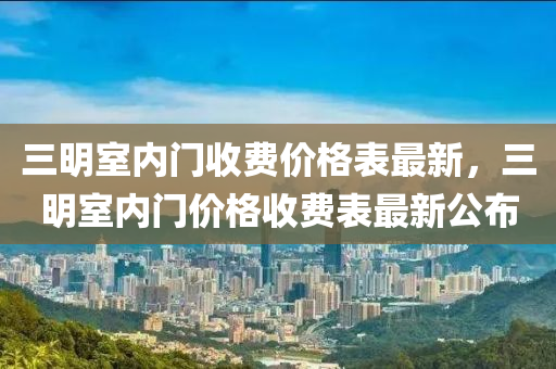 三明室內(nèi)門收費價格表最新，三明室內(nèi)門價格收費表最新公布