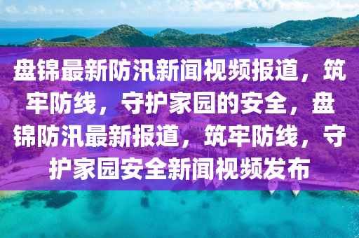 盤錦最新防汛新聞視頻報(bào)道，筑牢防線，守護(hù)家園的安全，盤錦防汛最新報(bào)道，筑牢防線，守護(hù)家園安全新聞視頻發(fā)布