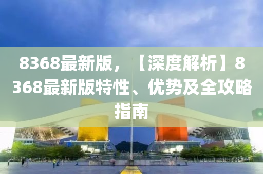 8368最新版，【深度解析】8368最新版特性、優(yōu)勢及全攻略指南