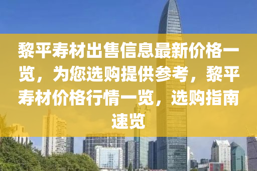 黎平壽材出售信息最新價格一覽，為您選購提供參考，黎平壽材價格行情一覽，選購指南速覽