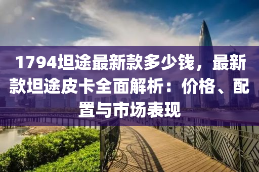 1794坦途最新款多少錢，最新款坦途皮卡全面解析：價(jià)格、配置與市場(chǎng)表現(xiàn)