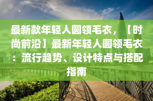 最新款年輕人圓領(lǐng)毛衣，【時尚前沿】最新年輕人圓領(lǐng)毛衣：流行趨勢、設(shè)計特點與搭配指南