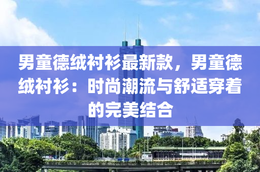 男童德絨襯衫最新款，男童德絨襯衫：時尚潮流與舒適穿著的完美結(jié)合