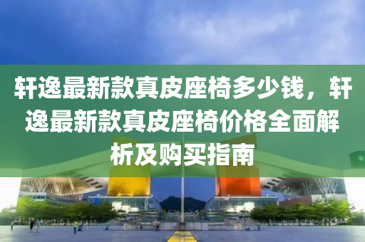 軒逸最新款真皮座椅多少錢，軒逸最新款真皮座椅價格全面解析及購買指南