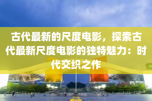 古代最新的尺度電影，探索古代最新尺度電影的獨特魅力：時代交織之作