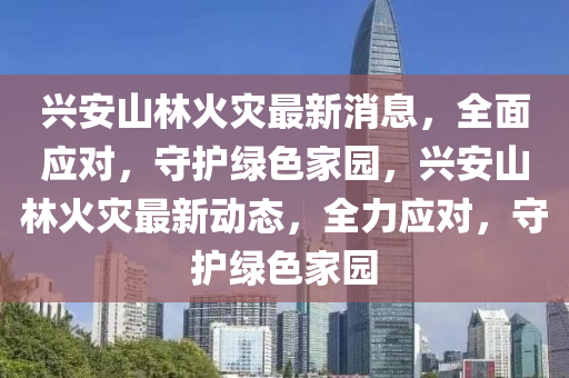 興安山林火災最新消息，全面應對，守護綠色家園，興安山林火災最新動態(tài)，全力應對，守護綠色家園