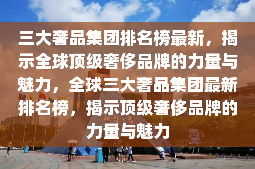 三大奢品集團排名榜最新，揭示全球頂級奢侈品牌的力量與魅力，全球三大奢品集團最新排名榜，揭示頂級奢侈品牌的力量與魅力