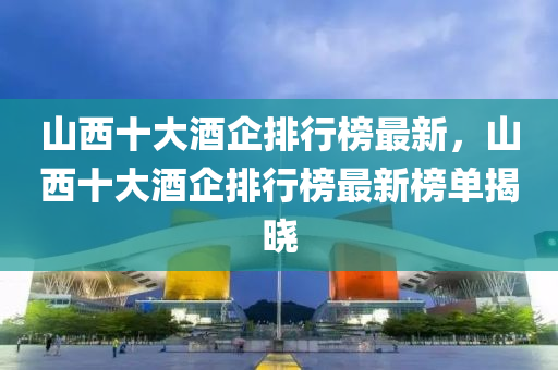 山西十大酒企排行榜最新，山西十大酒企排行榜最新榜單揭曉