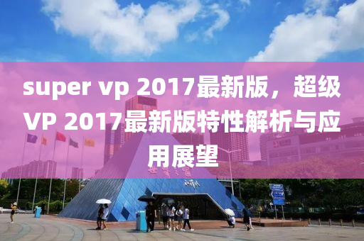 super vp 2017最新版，超級(jí)VP 2017最新版特性解析與應(yīng)用展望