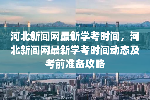 河北新聞網(wǎng)最新學(xué)考時間，河北新聞網(wǎng)最新學(xué)考時間動態(tài)及考前準(zhǔn)備攻略