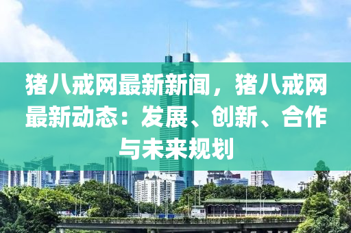 豬八戒網(wǎng)最新新聞，豬八戒網(wǎng)最新動態(tài)：發(fā)展、創(chuàng)新、合作與未來規(guī)劃