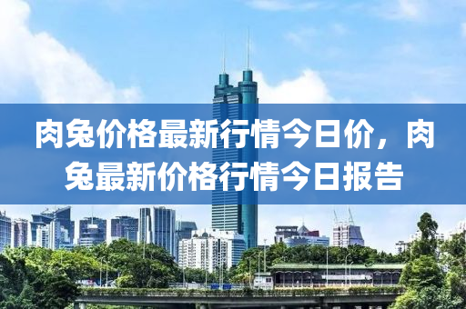 肉兔價(jià)格最新行情今日價(jià)，肉兔最新價(jià)格行情今日報(bào)告