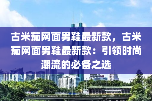 古米茄網(wǎng)面男鞋最新款，古米茄網(wǎng)面男鞋最新款：引領(lǐng)時(shí)尚潮流的必備之選