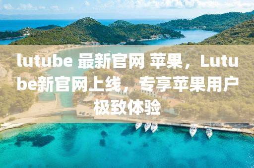 lutube 最新官網(wǎng) 蘋果，Lutube新官網(wǎng)上線，專享蘋果用戶極致體驗(yàn)