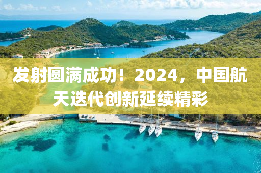 發(fā)射圓滿成功！2024，中國航天迭代創(chuàng)新延續(xù)精彩