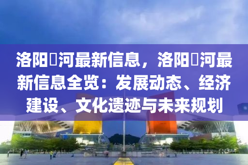 洛陽瀍河最新信息，洛陽瀍河最新信息全覽：發(fā)展動態(tài)、經(jīng)濟建設(shè)、文化遺跡與未來規(guī)劃