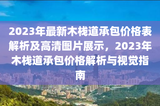 2023年最新木棧道承包價格表解析及高清圖片展示，2023年木棧道承包價格解析與視覺指南