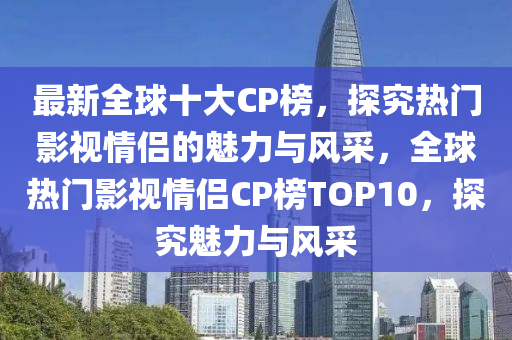 最新全球十大CP榜，探究熱門(mén)影視情侶的魅力與風(fēng)采，全球熱門(mén)影視情侶CP榜TOP10，探究魅力與風(fēng)采