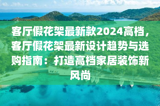 客廳假花架最新款2024高檔，客廳假花架最新設(shè)計(jì)趨勢(shì)與選購(gòu)指南：打造高檔家居裝飾新風(fēng)尚