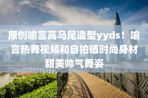 原創(chuàng)喻言高馬尾造型yyds！喻言熱舞視頻和自拍曬時尚身材甜美帥氣舞姿