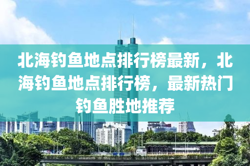 北海釣魚地點排行榜最新，北海釣魚地點排行榜，最新熱門釣魚勝地推薦