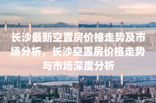 長(zhǎng)沙最新空置房?jī)r(jià)格走勢(shì)及市場(chǎng)分析，長(zhǎng)沙空置房?jī)r(jià)格走勢(shì)與市場(chǎng)深度分析