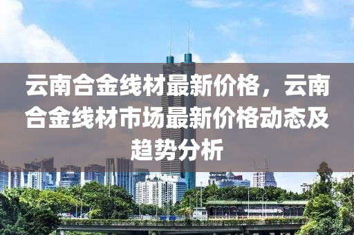 云南合金線材最新價格，云南合金線材市場最新價格動態(tài)及趨勢分析