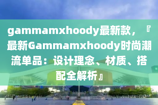 gammamxhoody最新款，『最新Gammamxhoody時尚潮流單品：設(shè)計理念、材質(zhì)、搭配全解析』