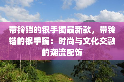 帶鈴鐺的銀手鐲最新款，帶鈴鐺的銀手鐲：時尚與文化交融的潮流配飾