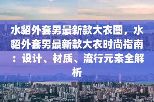 水貂外套男最新款大衣圖，水貂外套男最新款大衣時(shí)尚指南：設(shè)計(jì)、材質(zhì)、流行元素全解析